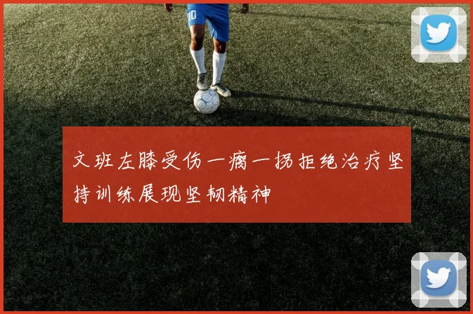 文班左膝受伤一瘸一拐拒绝治疗坚持训练展现坚韧精神