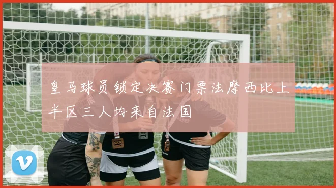 皇马球员锁定决赛门票法摩西比上半区三人均来自法国