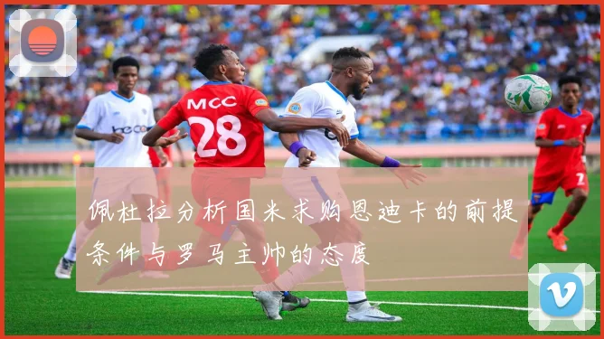 佩杜拉分析国米求购恩迪卡的前提条件与罗马主帅的态度