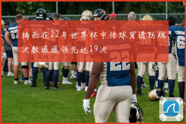 梅西在22年世界杯中传球穿透防线次数遥遥领先达19次