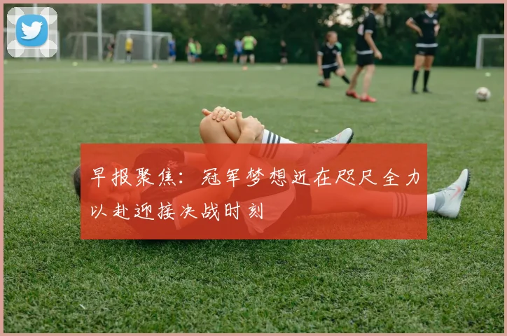 早报聚焦：冠军梦想近在咫尺全力以赴迎接决战时刻
