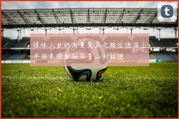 媒体人分析杰曼复苏之路古德温上半场表现激励石景山利拉德