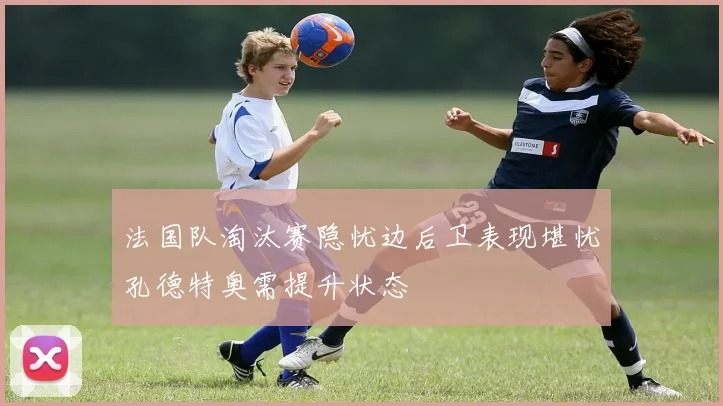 法国队淘汰赛隐忧边后卫表现堪忧孔德特奥需提升状态