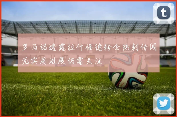 罗马诺透露拉什福德转会热刺传闻无实质进展仍需关注