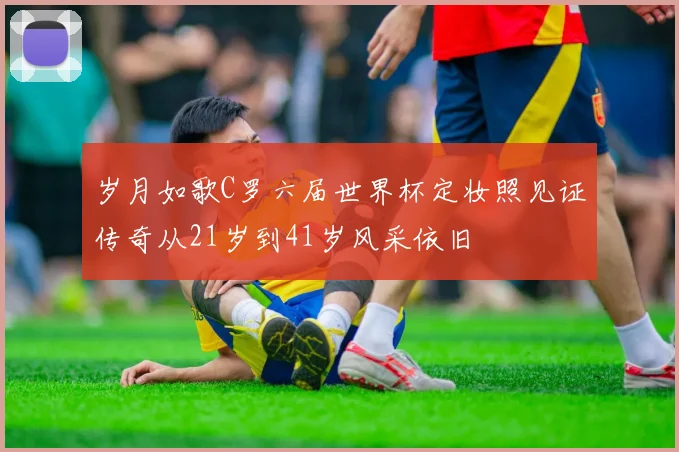 岁月如歌C罗六届世界杯定妆照见证传奇从21岁到41岁风采依旧