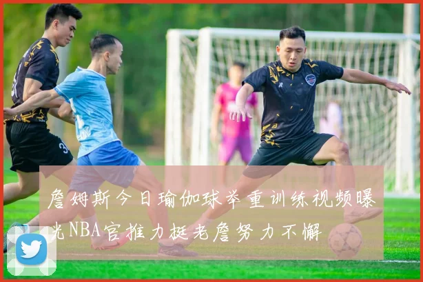 詹姆斯今日瑜伽球举重训练视频曝光NBA官推力挺老詹努力不懈