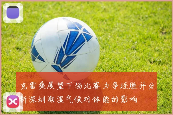 克雷桑展望下场比赛力争连胜并分析深圳潮湿气候对体能的影响