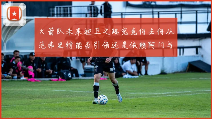 火箭队未来控卫之路究竟何去何从范弗里特能否引领还是依赖阿门与谢泼德