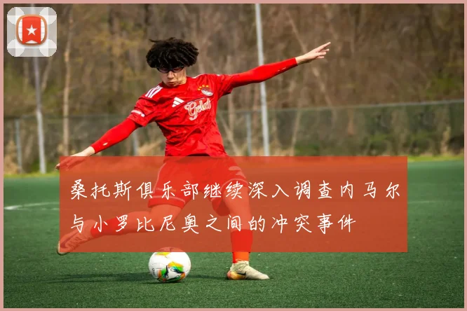 桑托斯俱乐部继续深入调查内马尔与小罗比尼奥之间的冲突事件