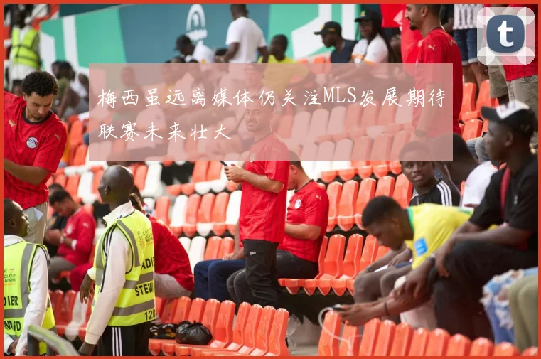 梅西虽远离媒体仍关注MLS发展期待联赛未来壮大